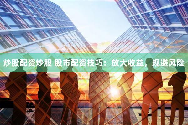 炒股配资炒股 股市配资技巧：放大收益，规避风险