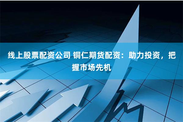 线上股票配资公司 铜仁期货配资：助力投资，把握市场先机