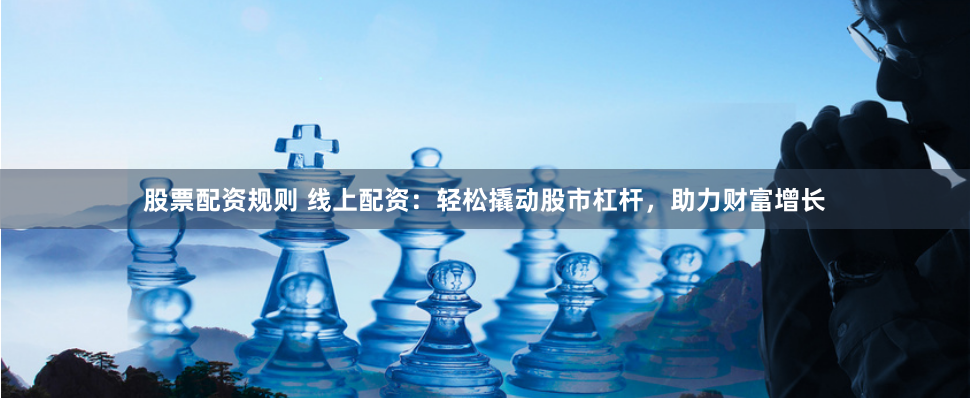 股票配资规则 线上配资：轻松撬动股市杠杆，助力财富增长