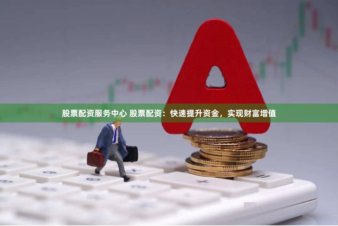 股票配资服务中心 股票配资：快速提升资金，实现财富增值